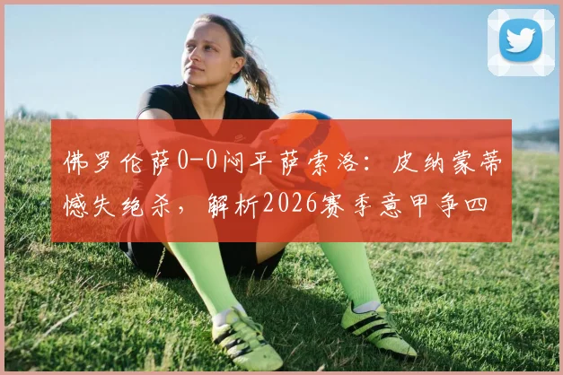 佛罗伦萨0-0闷平萨索洛：皮纳蒙蒂憾失绝杀，解析2026赛季意甲争四关键平局