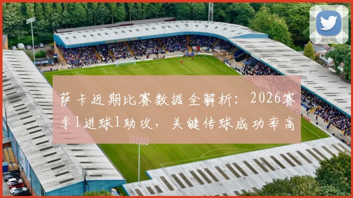 萨卡近期比赛数据全解析：2026赛季1进球1助攻，关键传球成功率高达82.14%
