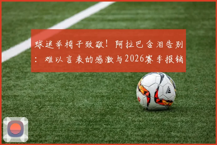 球迷举椅子致敬！阿拉巴含泪告别：难以言表的感激与2026赛季报销内情