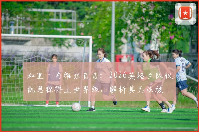 加里·内维尔直言：2026英格兰队仅凯恩称得上世界级，解析其无法被击垮的五大特质