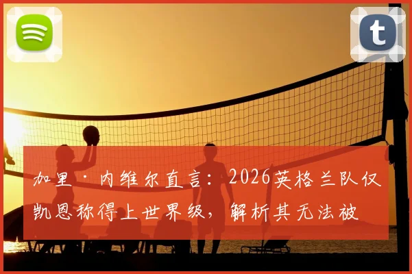 加里·内维尔直言:2026英格兰队仅凯恩称得上世界级,解析其无法被击垮的五大特质