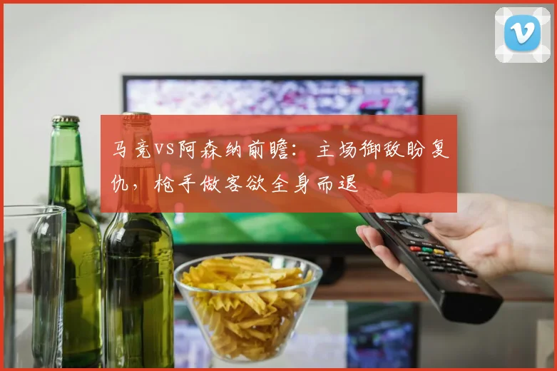 马竞vs阿森纳前瞻：主场御敌盼复仇，枪手做客欲全身而退