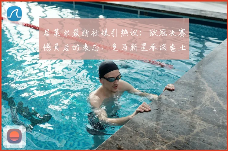 居莱尔最新社媒引热议：欧冠决赛憾负后的表态，皇马新星承诺卷土重来