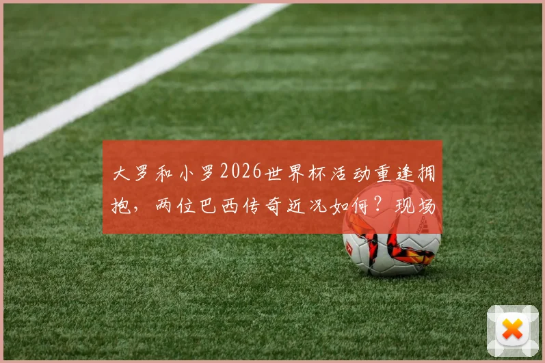 大罗和小罗2026世界杯活动重逢拥抱，两位巴西传奇近况如何？现场互动细节回顾