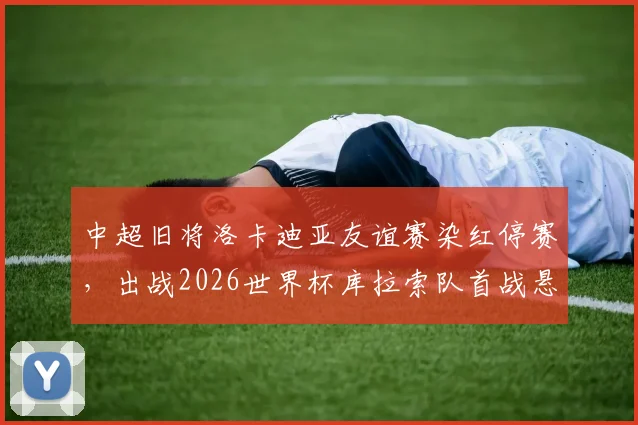 中超旧将洛卡迪亚友谊赛染红停赛,出战2026世界杯库拉索队首战悬了,附阵容前景分析