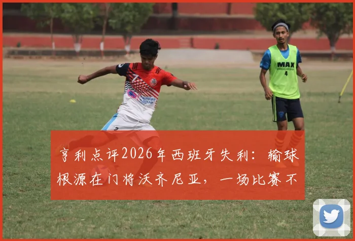 亨利点评2026年西班牙失利：输球根源在门将沃齐尼亚，一场比赛不应过度苛责球队