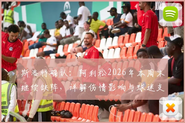 斯洛特确认：阿利松2026年本周末继续缺阵，详解伤情影响与球迷支持态度