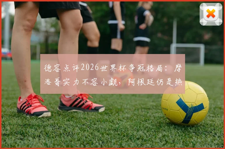 德容点评2026世界杯争冠格局：摩洛哥实力不容小觑，阿根廷仍是热门，梅西历史地位获盛赞
