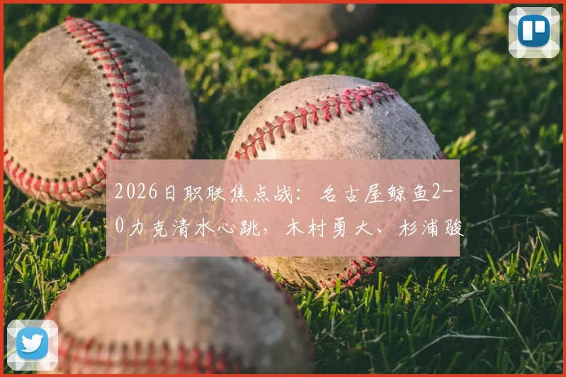 2026日职联焦点战:名古屋鲸鱼2-0力克清水心跳,木村勇大、杉浦骏吾建功,附双方近期状态与历史交锋解析