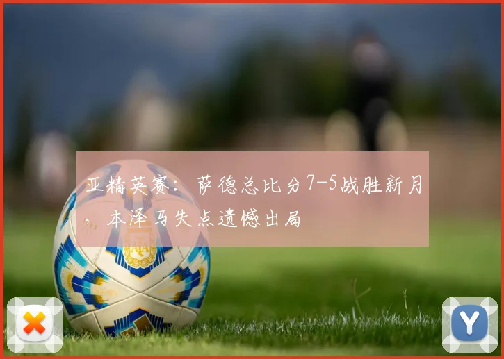 亚精英赛:萨德总比分7-5战胜新月,本泽马失点遗憾出局