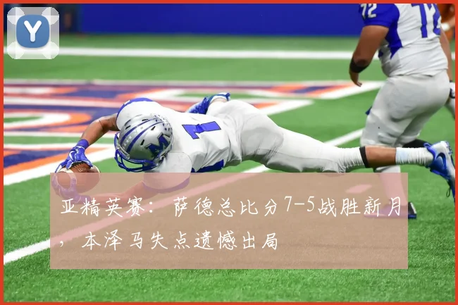 亚精英赛：萨德总比分7-5战胜新月，本泽马失点遗憾出局