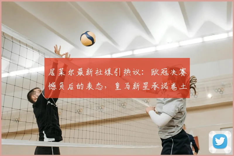 居莱尔最新社媒引热议:欧冠决赛憾负后的表态,皇马新星承诺卷土重来