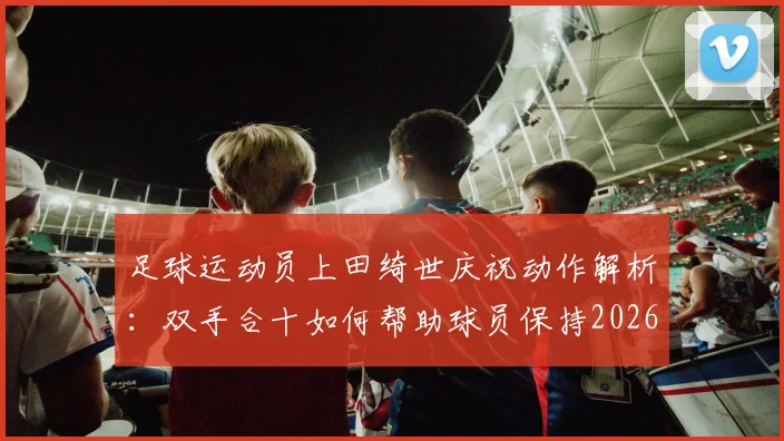 足球运动员上田绮世庆祝动作解析：双手合十如何帮助球员保持2026世界杯赛场冷静