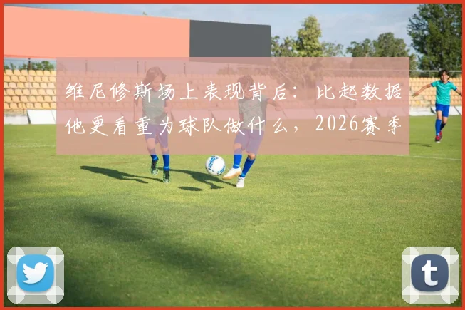 维尼修斯场上表现背后：比起数据他更看重为球队做什么，2026赛季他的角色与责任详解