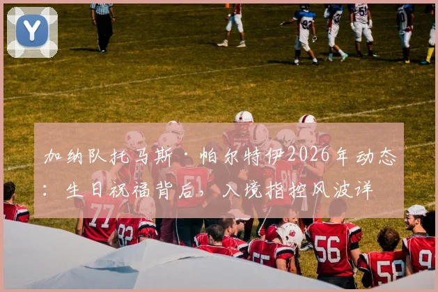 加纳队托马斯·帕尔特伊2026年动态：生日祝福背后，入境指控风波详解与球员职业生涯影响