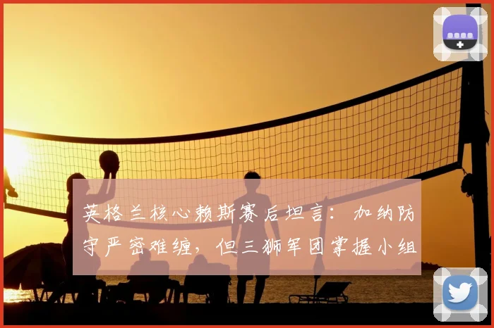 英格兰核心赖斯赛后坦言：加纳防守严密难缠，但三狮军团掌握小组头名出线主动权 _ 2026世界杯战况解析