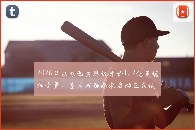 2026年切尔西为恩佐开价1.2亿英镑转会费,皇马方面尚未启动正式谈判流程