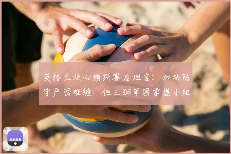 英格兰核心赖斯赛后坦言:加纳防守严密难缠,但三狮军团掌握小组头名出线主动权 _ 2026世界杯战况解析