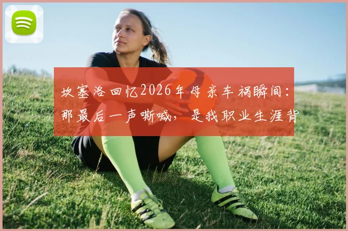 坎塞洛回忆2026年母亲车祸瞬间：那最后一声嘶喊，是我职业生涯背后永远的伤痛与动力