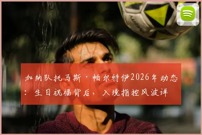 加纳队托马斯·帕尔特伊2026年动态：生日祝福背后，入境指控风波详解与球员职业生涯影响