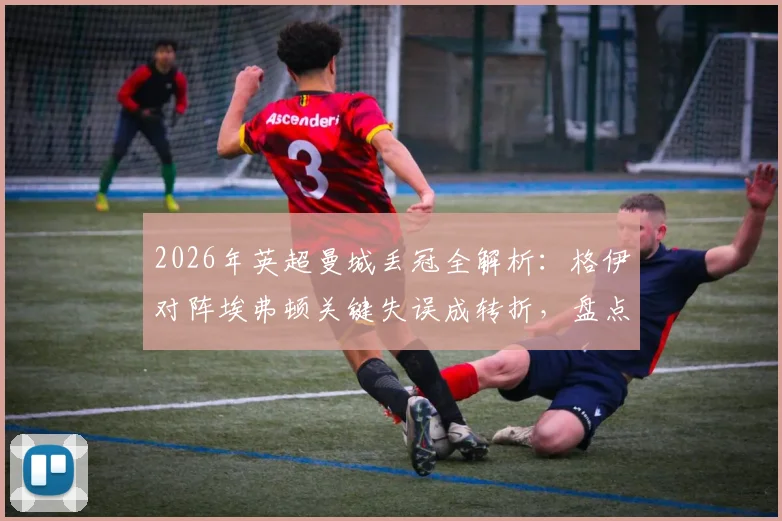 2026年英超曼城丢冠全解析：格伊对阵埃弗顿关键失误成转折，盘点赛季崩盘三大战役